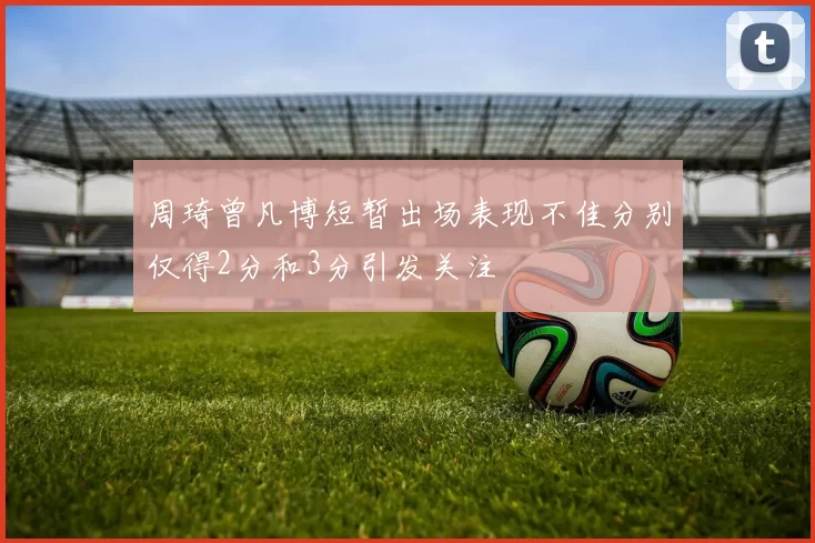 周琦曾凡博短暂出场表现不佳分别仅得2分和3分引发关注