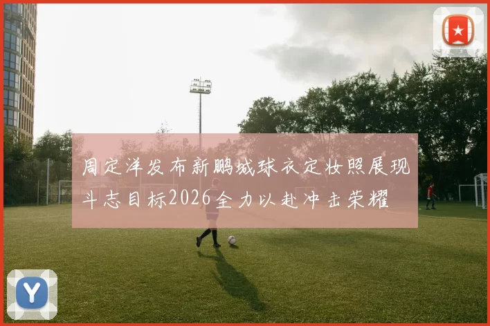 周定洋发布新鹏城球衣定妆照展现斗志目标2026全力以赴冲击荣耀