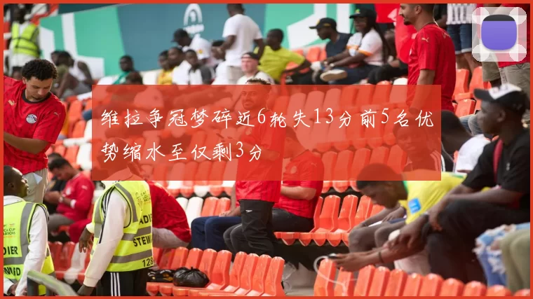 维拉争冠梦碎近6轮失13分前5名优势缩水至仅剩3分
