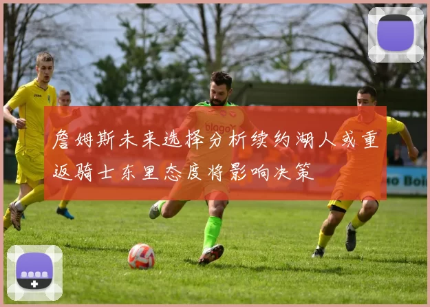 詹姆斯未来选择分析续约湖人或重返骑士东里态度将影响决策