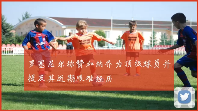 罗塞尼尔称赞加纳乔为顶级球员并提及其近期艰难经历