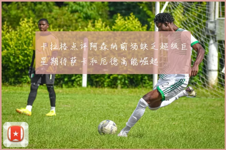 卡拉格点评阿森纳前场缺乏超级巨星期待萨卡和厄德高能崛起