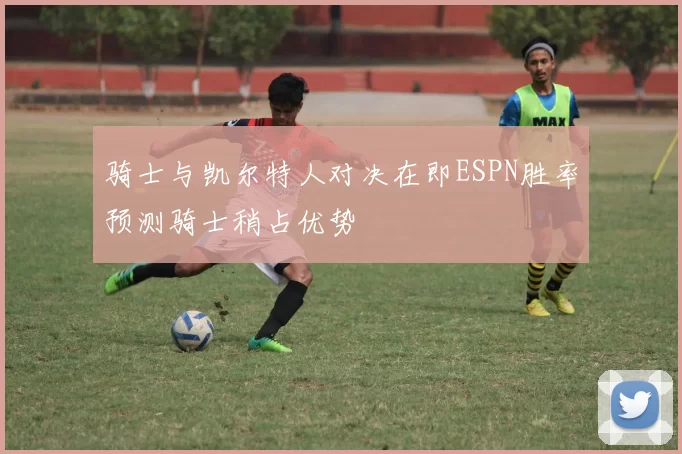 骑士与凯尔特人对决在即ESPN胜率预测骑士稍占优势