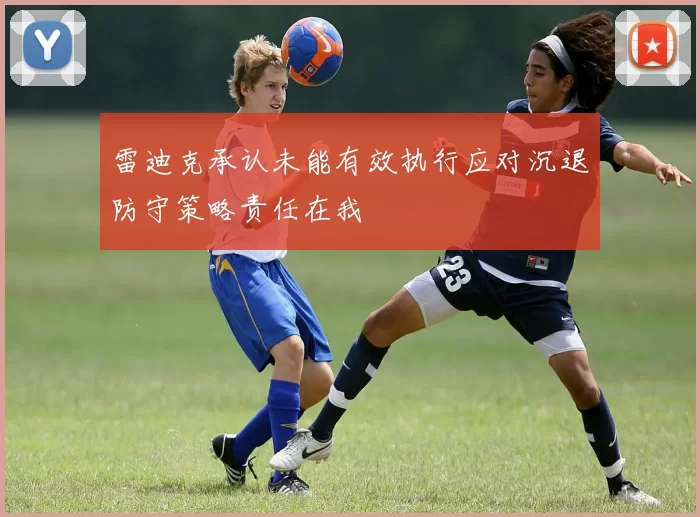 雷迪克承认未能有效执行应对沉退防守策略责任在我