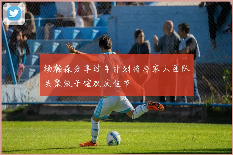 杨瀚森分享过年计划将与家人团队共聚饺子馆欢庆佳节