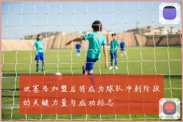 坎塞洛加盟后将成为球队冲刺阶段的关键力量与成功标志