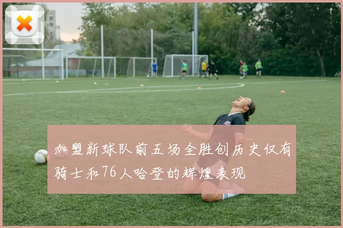 加盟新球队前五场全胜创历史仅有骑士和76人哈登的辉煌表现
