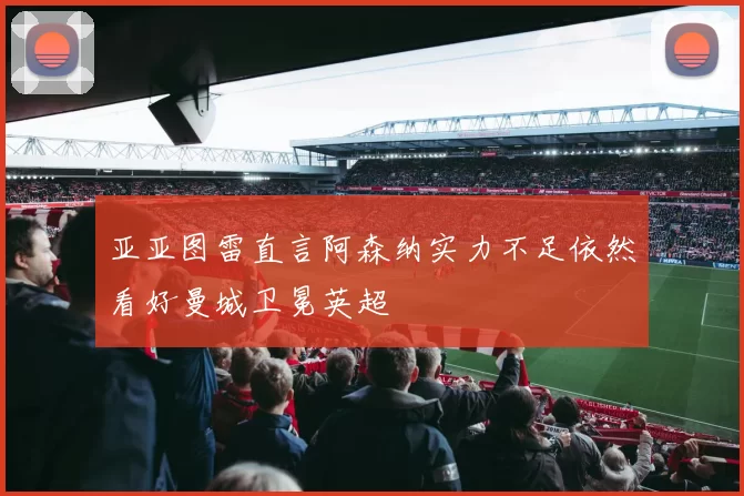 亚亚图雷直言阿森纳实力不足依然看好曼城卫冕英超