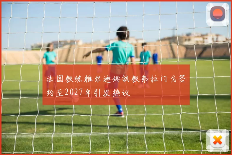 法国教练雅尔迪姆执教弗拉门戈签约至2027年引发热议