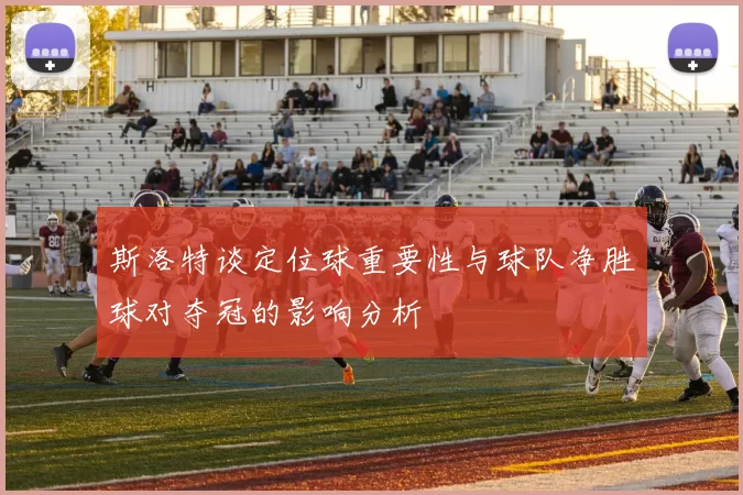 斯洛特谈定位球重要性与球队净胜球对夺冠的影响分析