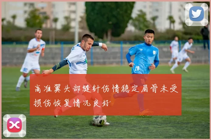 高准翼头部缝针伤情稳定眉骨未受损伤恢复情况良好