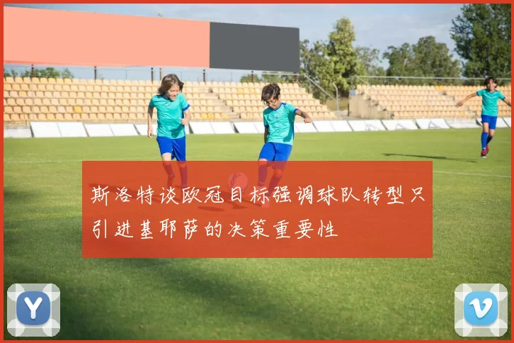 斯洛特谈欧冠目标强调球队转型只引进基耶萨的决策重要性