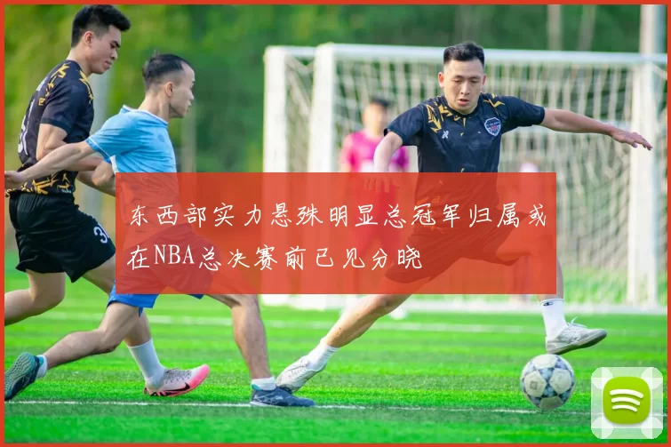 东西部实力悬殊明显总冠军归属或在NBA总决赛前已见分晓