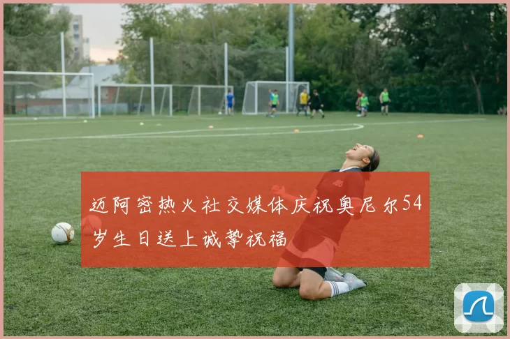 迈阿密热火社交媒体庆祝奥尼尔54岁生日送上诚挚祝福