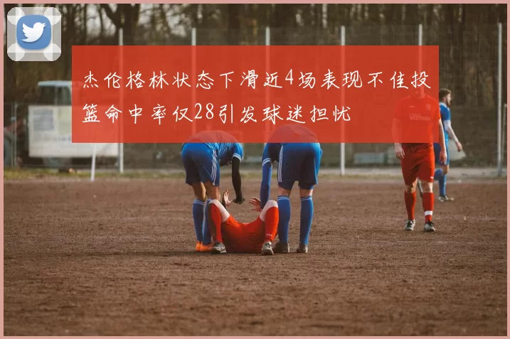 杰伦格林状态下滑近4场表现不佳投篮命中率仅28引发球迷担忧