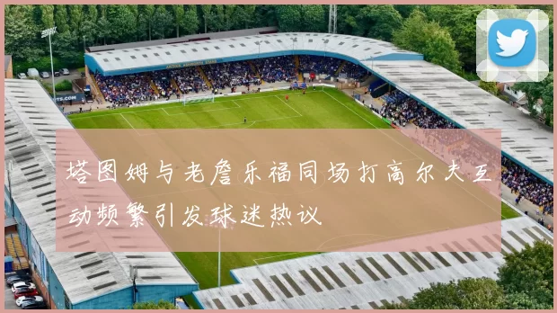 塔图姆与老詹乐福同场打高尔夫互动频繁引发球迷热议