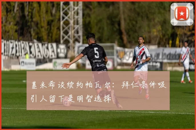 基米希谈续约帕瓦尔：拜仁条件吸引人留下是明智选择
