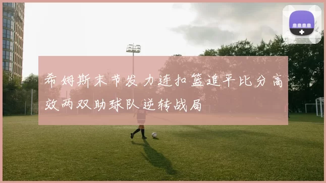 希姆斯末节发力连扣篮追平比分高效两双助球队逆转战局