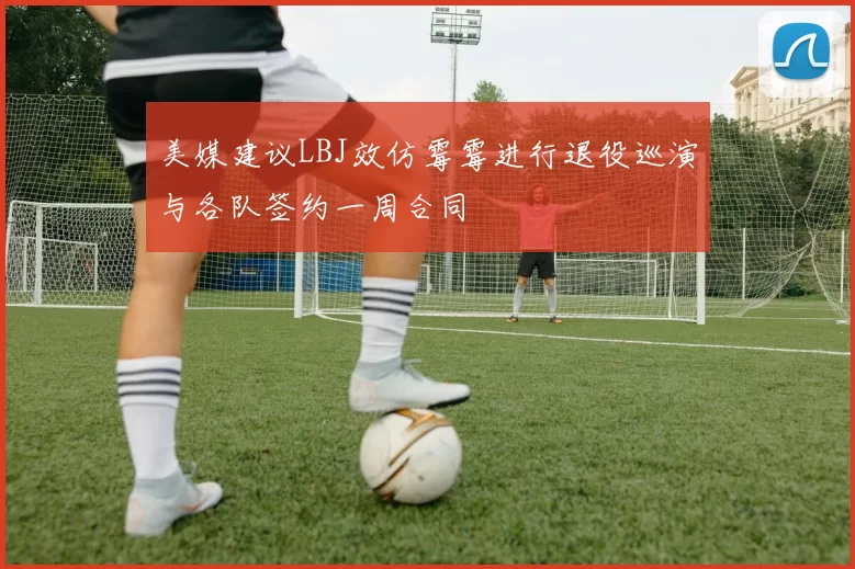 美媒建议LBJ效仿霉霉进行退役巡演与各队签约一周合同