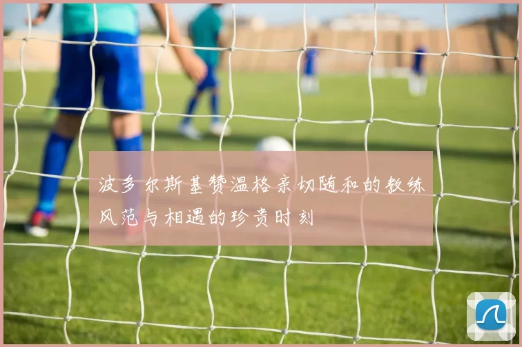波多尔斯基赞温格亲切随和的教练风范与相遇的珍贵时刻