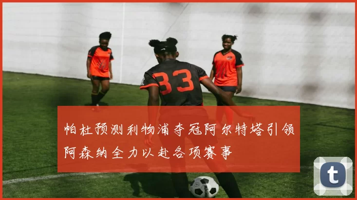 帕杜预测利物浦夺冠阿尔特塔引领阿森纳全力以赴各项赛事