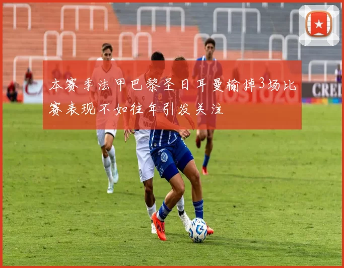 本赛季法甲巴黎圣日耳曼输掉3场比赛表现不如往年引发关注