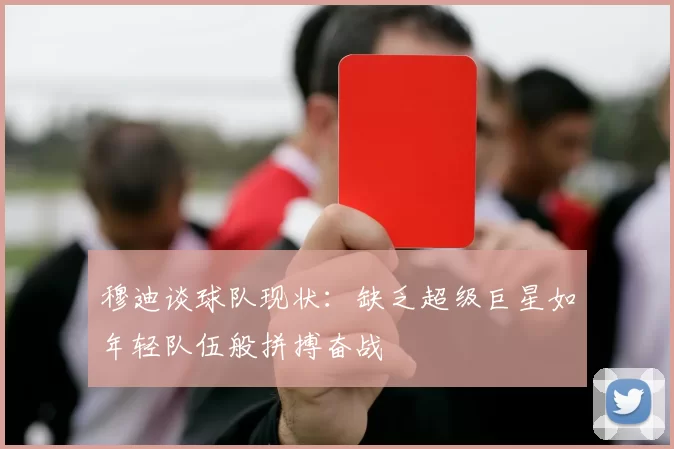 穆迪谈球队现状：缺乏超级巨星如年轻队伍般拼搏奋战