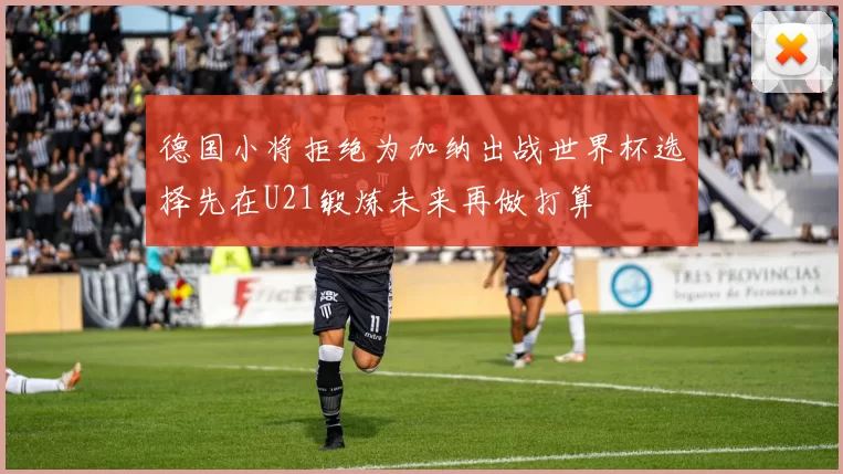 德国小将拒绝为加纳出战世界杯选择先在U21锻炼未来再做打算