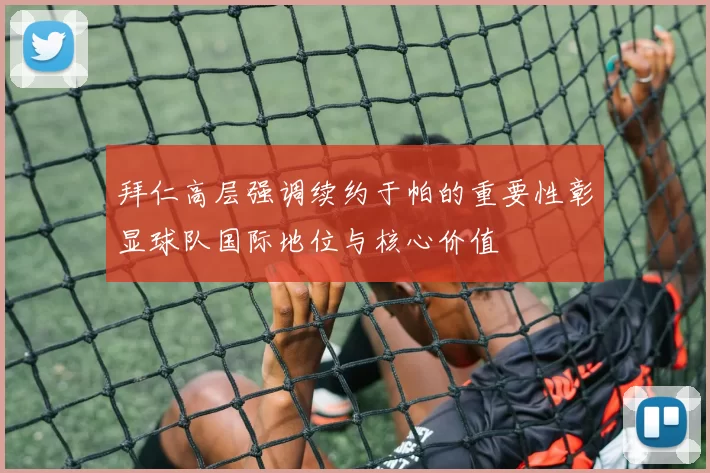 拜仁高层强调续约于帕的重要性彰显球队国际地位与核心价值