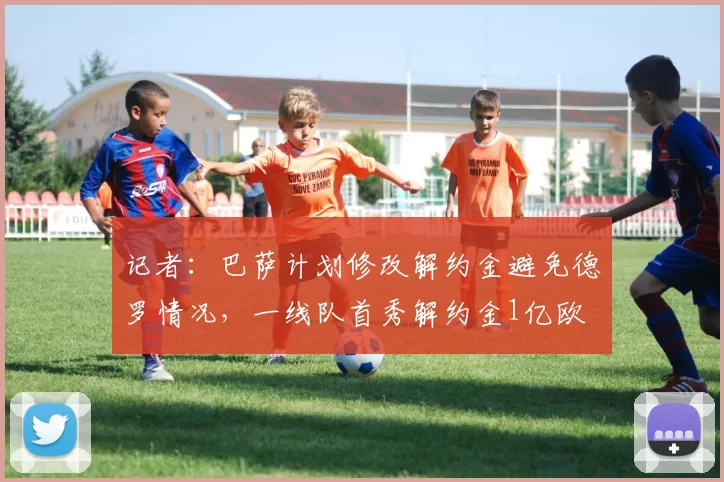 记者：巴萨计划修改解约金避免德罗情况，一线队首秀解约金1亿欧